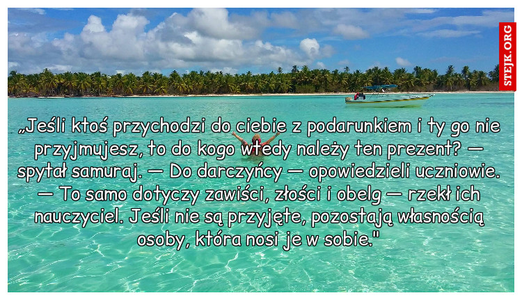 „Jeśli ktoś przychodzi do ciebie z podarunkiem i ty go nie przyjmujesz, to do kogo wtedy należy ten prezent? — spytał samuraj. — Do darczyńcy — opowiedzieli uczniowie. — To samo dotyczy zawiści, złości i obelg — rzekł ich nauczyciel. Jeśli nie są przyjęte, pozostają własnością osoby, która nosi je w sobie."