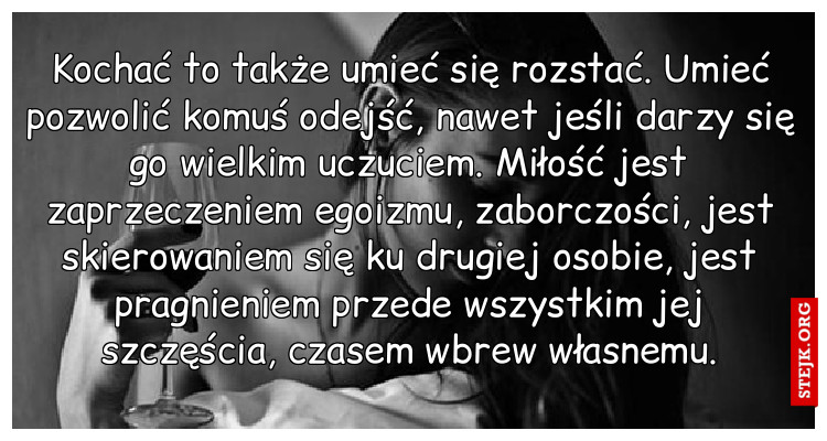 Kochać to także umieć się rozstać. Umieć pozwolić komuś odejść, nawet jeśli darzy się go wielkim uczuciem. Miłość jest zaprzeczeniem egoizmu, zaborczości, jest skierowaniem się ku drugiej osobie, jest pragnieniem przede wszystkim jej szczęścia, czasem wbrew własnemu.