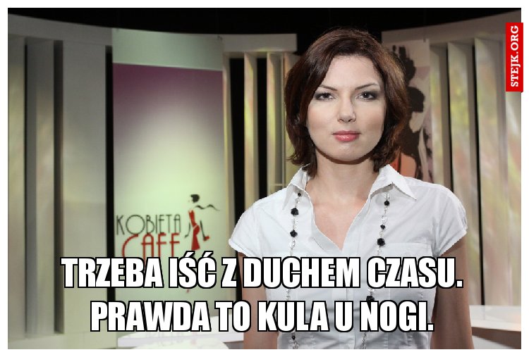 trzeba iść z duchem czasu. Prawda to kula u nogi.
