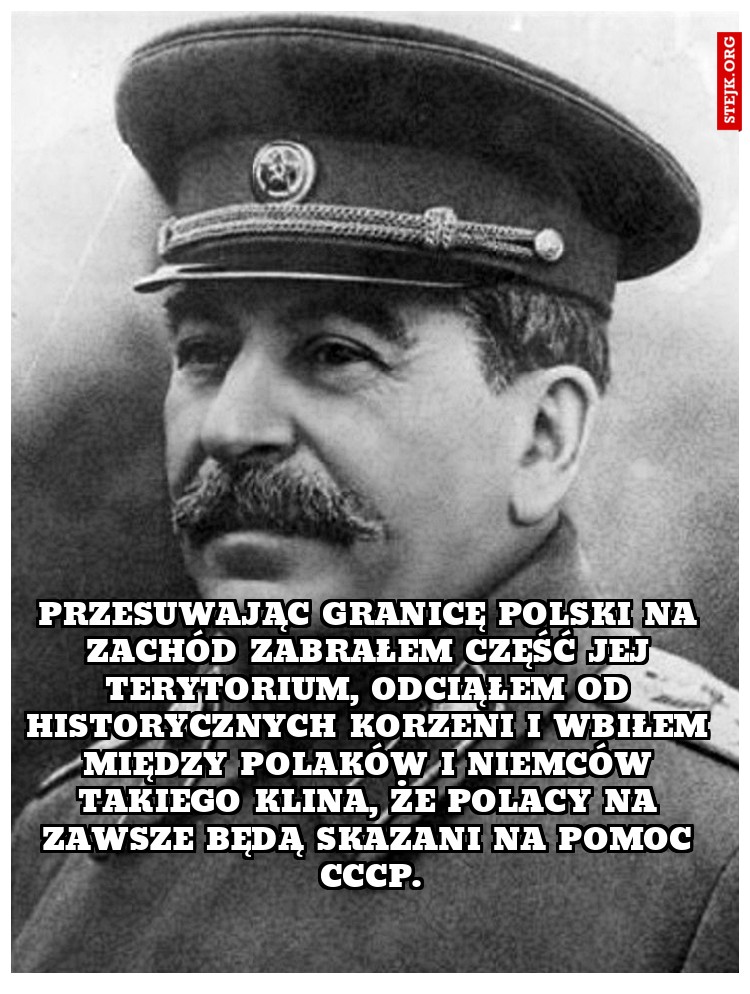 Przesuwając granicę Polski na Zachód zabrałem część jej terytorium, odciąłem od historycznych korzeni i wbiłem między Polaków i Niemców takiego klina, że Polacy na zawsze będą skazani na pomoc CCCP.