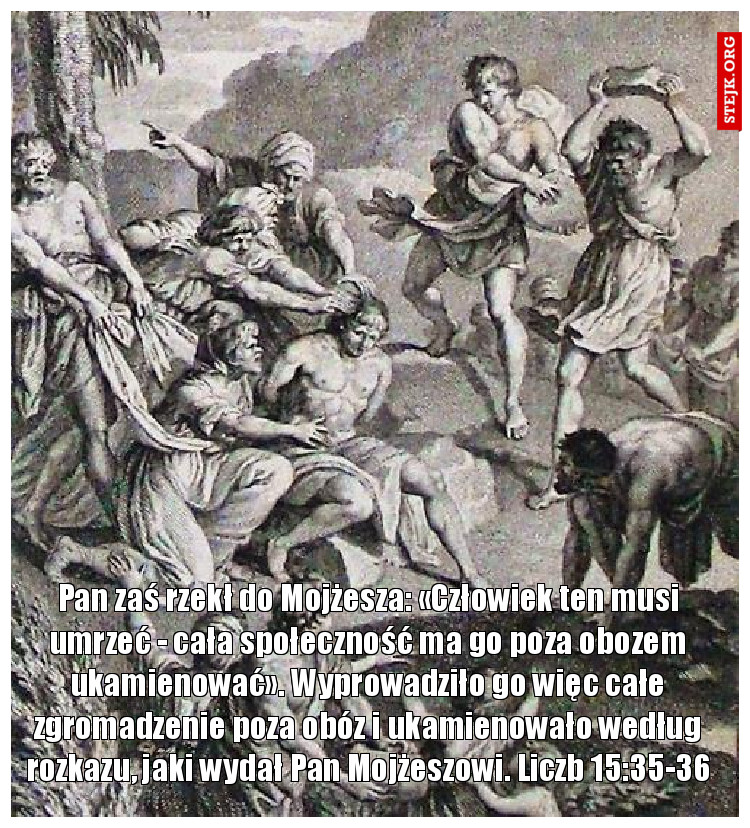 Pan zaś rzekł do Mojżesza: «Człowiek ten musi umrzeć - cała społeczność ma go poza obozem ukamienować». Wyprowadziło go więc całe zgromadzenie poza obóz i ukamienowało według rozkazu, jaki wydał Pan Mojżeszowi. Liczb 15:35-36