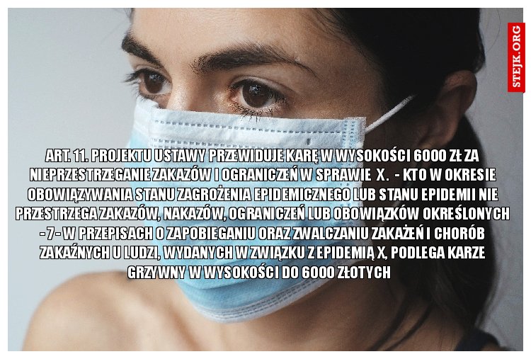 Art. 11. projektu ustawy przewiduje karę w wysokości 6000 zł za nieprzestrzeganie zakazów i ograniczeń W SPRAWIE  x .  - Kto w okresie obowiązywania stanu zagrożenia epidemicznego lub stanu epidemii nie przestrzega zakazów, nakazów, ograniczeń lub obowiązków określonych - 7 - w przepisach o zapobieganiu oraz zwalczaniu zakażeń i chorób zakaźnych u ludzi, wydanych w związku z epidemią x, podlega karze grzywny w wysokości do 6000 złotych   