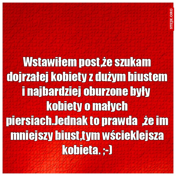 Wstawiłem post,że szukam dojrzałej kobiety z dużym biustem i najbardziej oburzone były  kobiety o małych piersiach.Jednak to prawda  ,że im mniejszy biust,tym wścieklejsza kobieta. ;-)