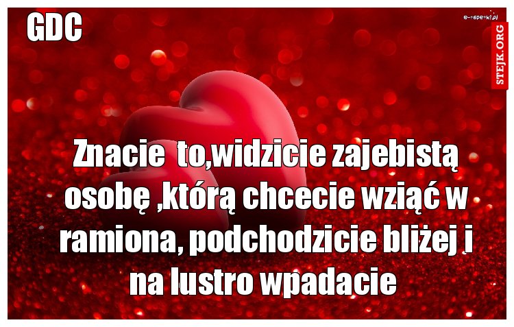 Znacie  to,widzicie zajebistą osobę ,którą chcecie wziąć w ramiona, podchodzicie bliżej i na lustro wpadacie 