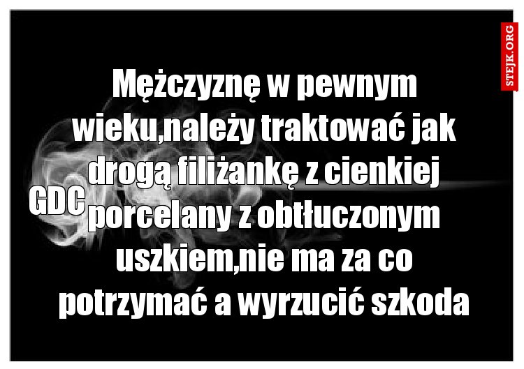 Mężczyznę w pewnym wieku,należy traktować jak drogą filiżankę z cienkiej porcelany z obtłuczonym uszkiem,nie ma za co potrzymać a wyrzucić szkoda