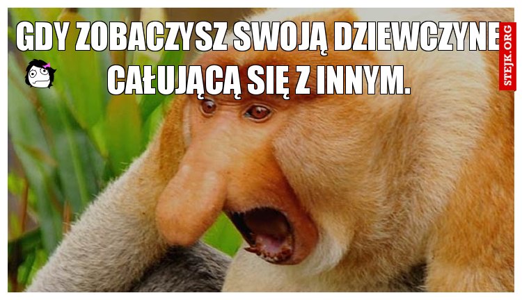 gdy zobaczysz swoją dziewczyne całującą się z innym.