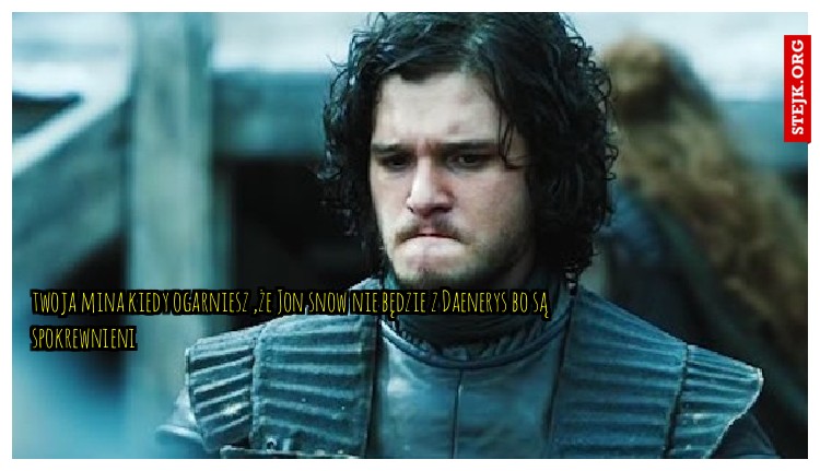 twoja mina kiedy ogarniesz ,że Jon snow nie będzie z Daenerys bo są spokrewnieni 