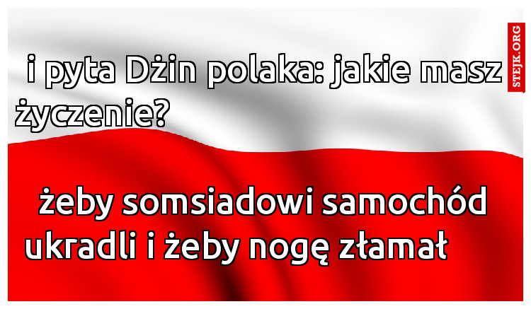 i pyta Dżin polaka: jakie masz życzenie?                                                                                                żeby somsiadowi samochód ukradli i żeby nogę złamał       