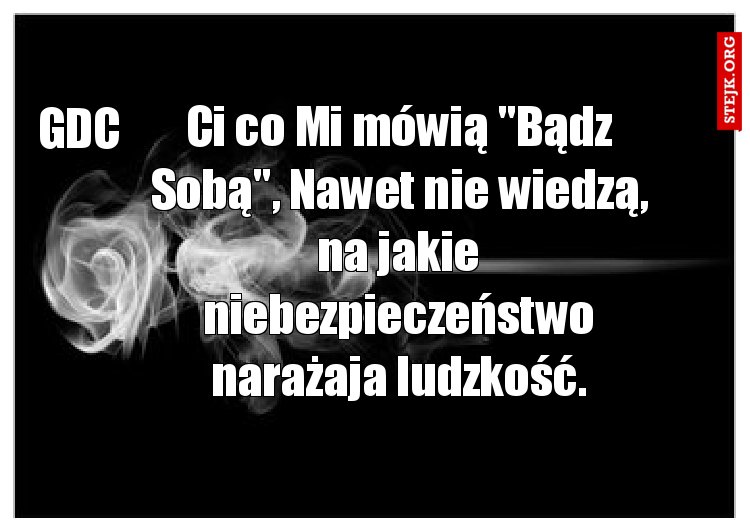 Ci co Mi mówią "Bądz Sobą", Nawet nie wiedzą, na jakie niebezpieczeństwo narażaja ludzkość.