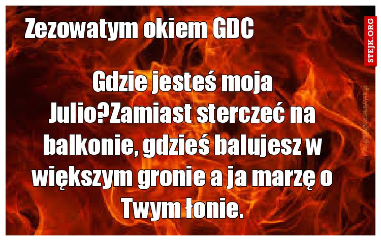 Gdzie jesteś moja Julio?Zamiast sterczeć na balkonie, gdzieś balujesz w większym gronie a ja marzę o Twym łonie.