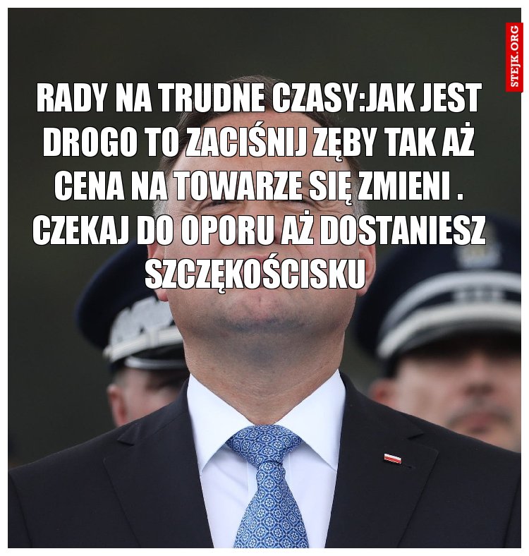 Rady na trudne czasy:Jak jest drogo to zaciśnij zęby tak aż cena na towarze się zmieni . Czekaj do oporu aż dostaniesz szczękościsku 