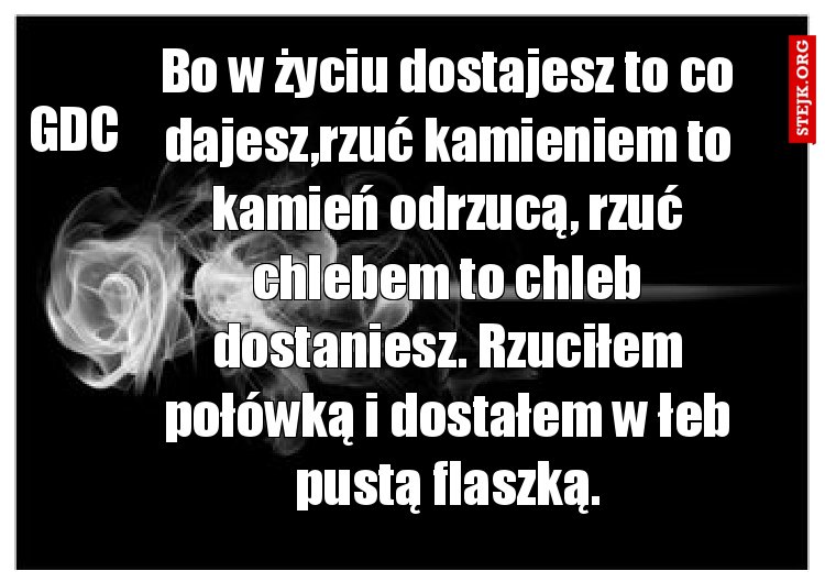 Bo w życiu dostajesz to co dajesz,rzuć kamieniem to kamień odrzucą, rzuć chlebem to chleb dostaniesz. Rzuciłem połówką i dostałem w łeb pustą flaszką.