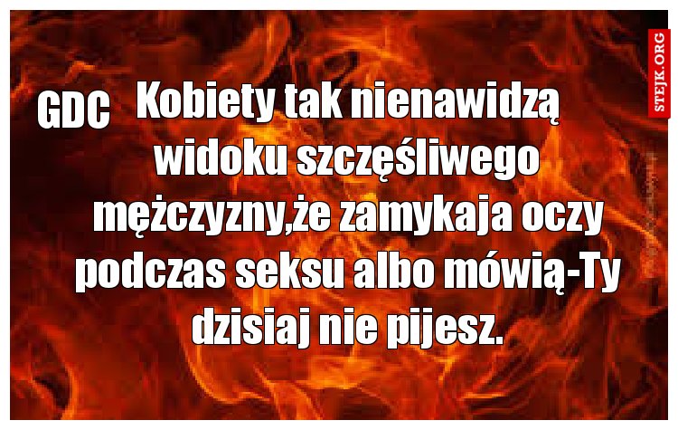 Kobiety tak nienawidzą widoku szczęśliwego mężczyzny,że zamykaja oczy podczas seksu albo mówią-Ty dzisiaj nie pijesz.