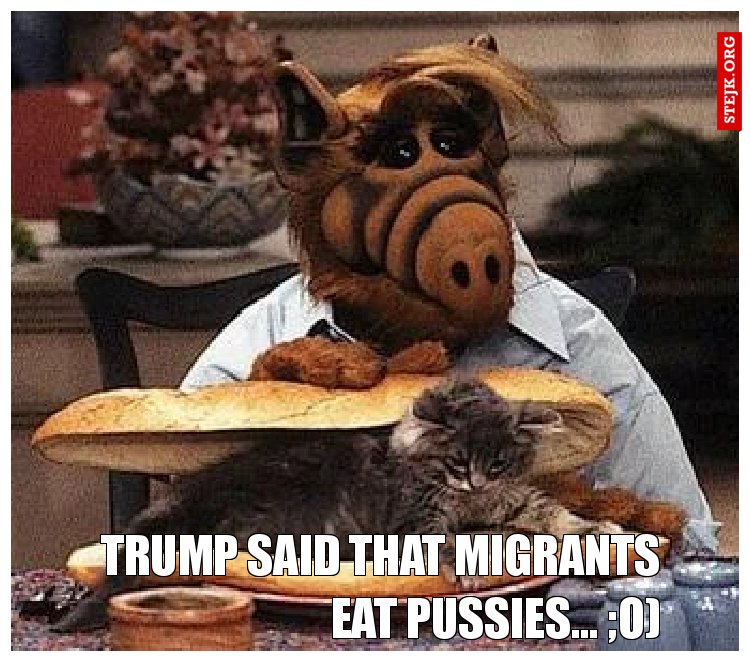 Trump said that migrants eat pussies... ;o)