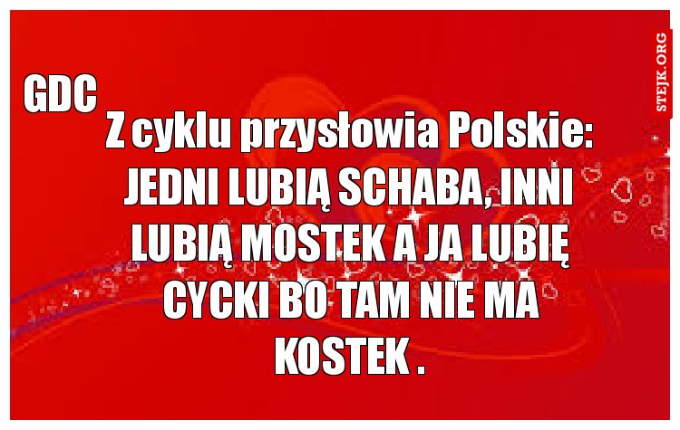 Z cyklu przysłowia Polskie: JEDNI LUBIĄ SCHABA, INNI LUBIĄ MOSTEK A JA LUBIĘ CYCKI BO TAM NIE MA KOSTEK .