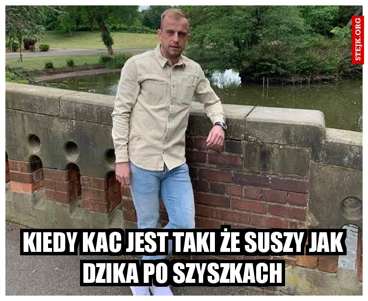 Kiedy kac jest taki że suszy jak dzika po szyszkach