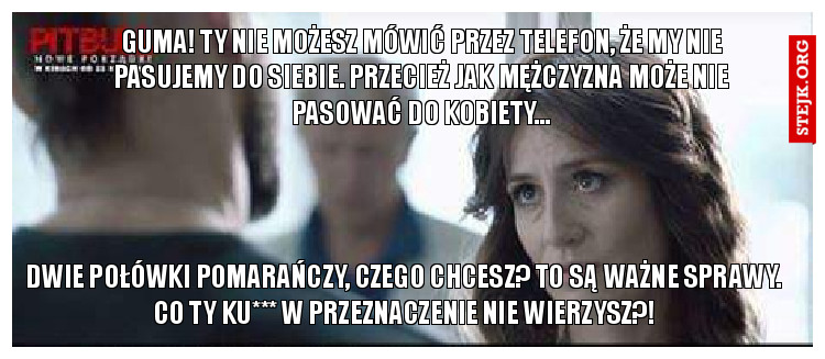 Guma! ty nie możesz mówić przez telefon, że my nie pasujemy do siebie. przecież jak mężczyzna może nie pasować do kobiety...