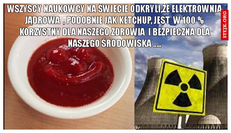 WSZYSCY NAUKOWCY NA ŚWIECIE ODKRYLI,ŻE ELEKTROWNIA JĄDROWA  , PODOBNIE JAK KETCHUP, JEST  W 100 % KORZYSTNY DLA NASZEGO ZDROWIA  I BEZPIECZNA DLA NASZEGO ŚRODOWISKA .....