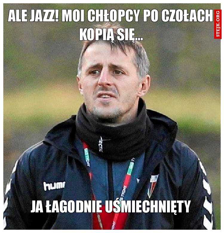 Ale jazz! Moi chłopcy po czołach kopią się...