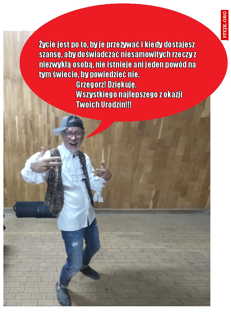 Życie jest po to, by je przeżywać i kiedy dostajesz szansę, aby doświadczać niesamowitych rzeczy z niezwykłą osobą, nie istnieje ani jeden powód na tym świecie, by powiedzieć nie.                                                                            Grzegorz! Dziękuję.                                                                              Wszystkiego najlepszego z okazji                                            Twoich Urodzin!!!