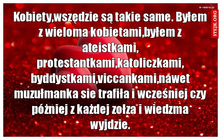 Kobiety,wszędzie są takie same. Byłem z wieloma kobietami,byłem z ateistkami, protestantkami,katoliczkami, byddystkami,viccankami,nawet muzułmanka sie trafiła i wcześniej czy póżniej z każdej zołza i wiedzma wyjdzie.