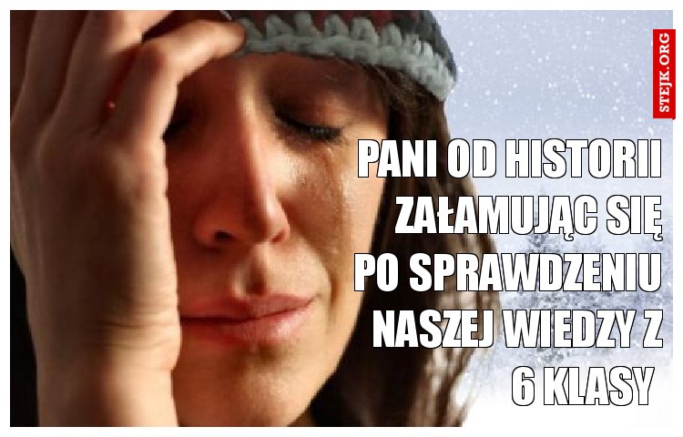 Pani od historii załamując się po sprawdzeniu naszej wiedzy z 6 klasy 