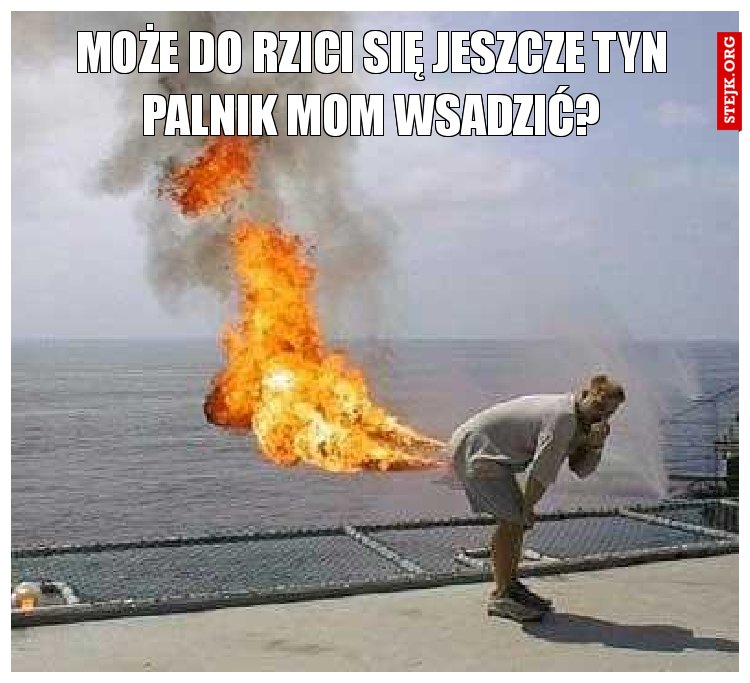 Może do rzici się jeszcze tyn palnik mom wsadzić?