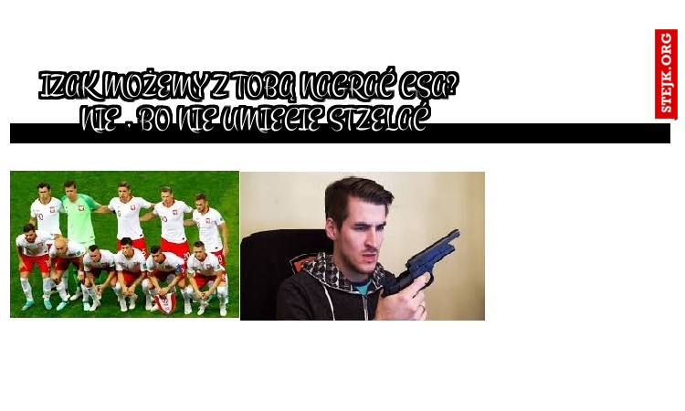 IZAK MOŻEMY Z TOBĄ NAGRAĆ CSA?  NIE , bO NIE UMIECIE STZELAĆ