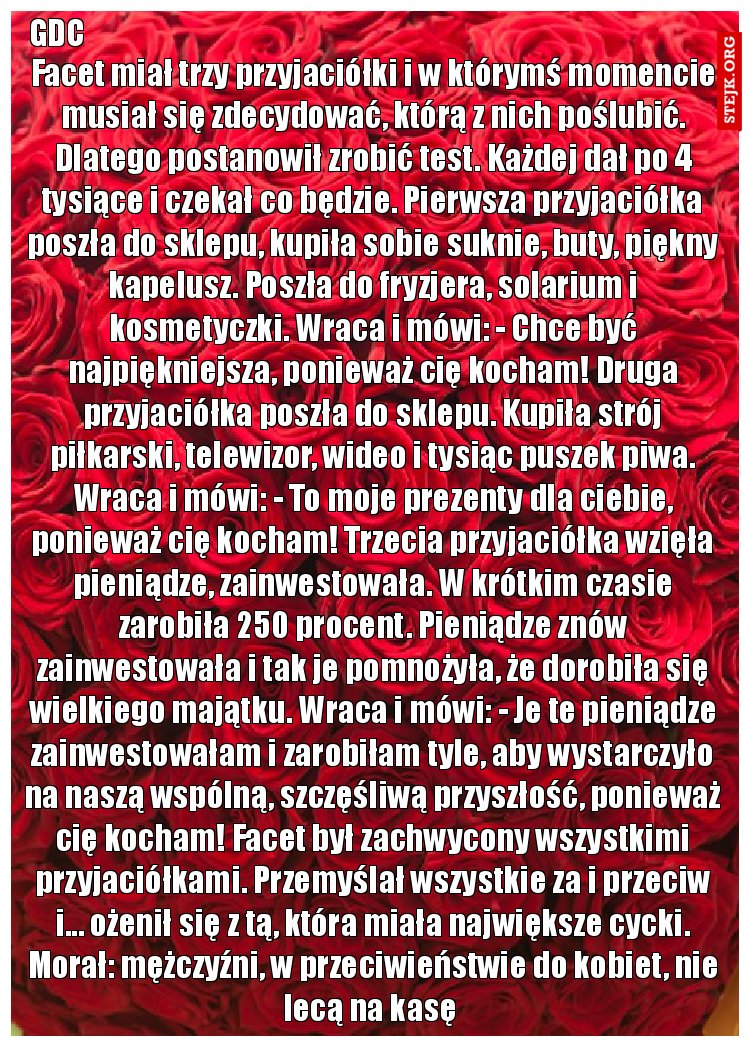 Facet miał trzy przyjaciółki i w którymś momencie musiał się zdecydować, którą z nich poślubić. Dlatego postanowił zrobić test. Każdej dał po 4 tysiące i czekał co będzie. Pierwsza przyjaciółka poszła do sklepu, kupiła sobie suknie, buty, piękny kapelusz. Poszła do fryzjera, solarium i kosmetyczki. Wraca i mówi: - Chce być najpiękniejsza, ponieważ cię kocham! Druga przyjaciółka poszła do sklepu. Kupiła strój piłkarski, telewizor, wideo i tysiąc puszek piwa. Wraca i mówi: - To moje prezenty dla ciebie, ponieważ cię kocham! Trzecia przyjaciółka wzięła pieniądze, zainwestowała. W krótkim czasie zarobiła 250 procent. Pieniądze znów zainwestowała i tak je pomnożyła, że dorobiła się wielkiego majątku. Wraca i mówi: - Je te pieniądze zainwestowałam i zarobiłam tyle, aby wystarczyło na naszą wspólną, szczęśliwą przyszłość, ponieważ cię kocham! Facet był zachwycony wszystkimi przyjaciółkami. Przemyślał wszystkie za i przeciw i... ożenił się z tą, która miała największe cycki. Morał: mężczyźni, w przeciwieństwie do kobiet, nie lecą na kasę 