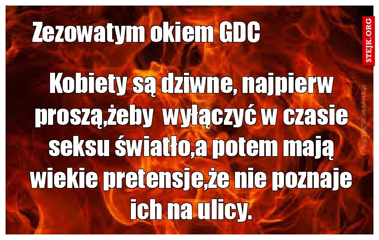 Kobiety są dziwne, najpierw proszą,żeby  wyłączyć w czasie seksu światło,a potem mają wiekie pretensje,że nie poznaje ich na ulicy.