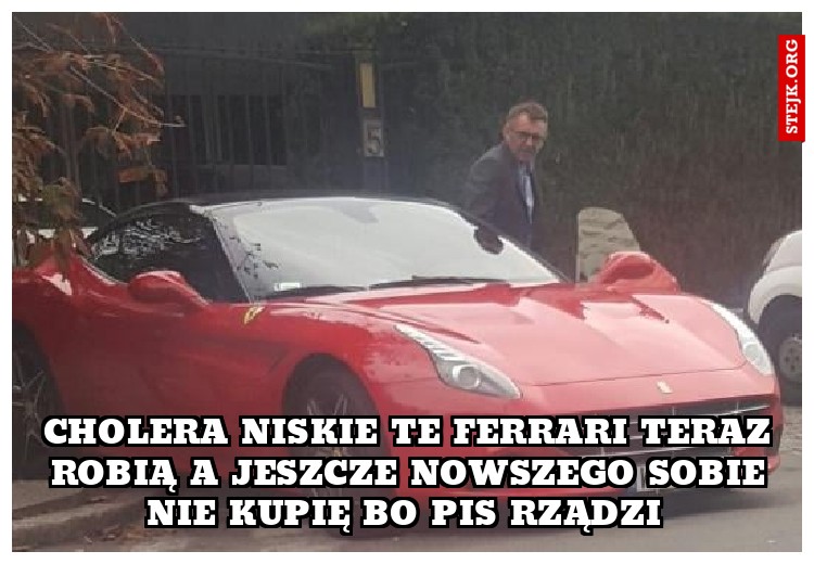 cholera niskie te ferrari teraz robią a jeszcze nowszego sobie nie kupię bo Pis rządzi 