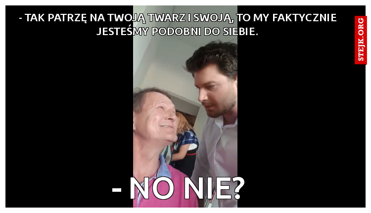 - Tak patrzę na Twoją twarz i swoją, to my faktycznie jesteśmy podobni do siebie.