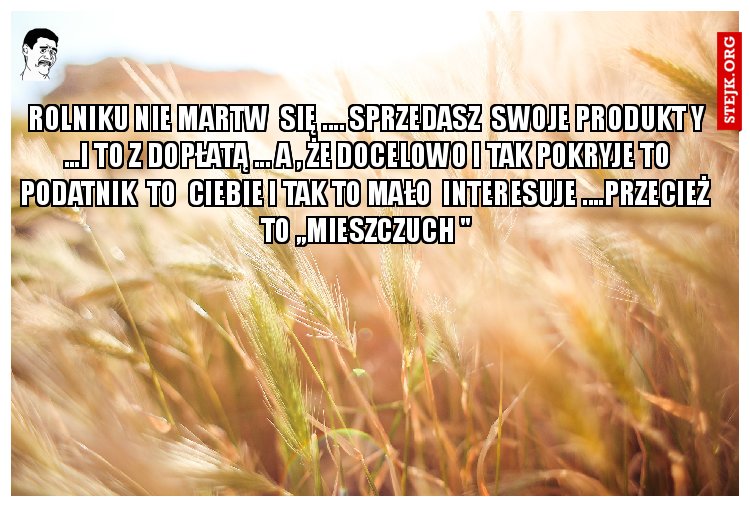 ROLNIKU NIE MARTW  SIĘ .... SPRZEDASZ  SWOJE PRODUKT Y ...I TO Z DOPŁATĄ ... A , ŻE DOCELOWO I TAK POKRYJE TO PODATNIK  TO  CIEBIE I TAK TO MAŁO  INTERESUJE ....PRZECIEŻ  TO ,,MIESZCZUCH "