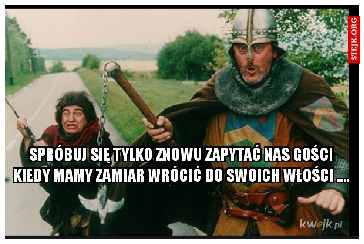 Spróbuj się tylko znowu zapytać nas gości kiedy mamy zamiar wrócić do swoich włości ....
