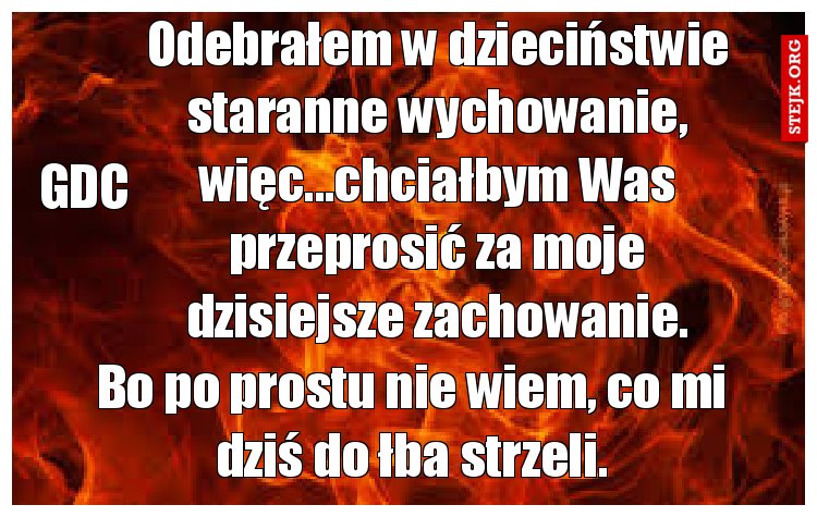 Odebrałem w dzieciństwie staranne wychowanie, więc...chciałbym Was przeprosić za moje dzisiejsze zachowanie.