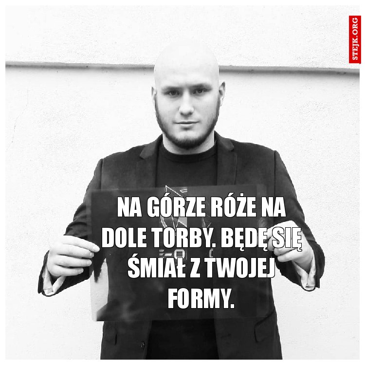 Na górze róże na dole torby. Będę się śmiał z twojej formy.