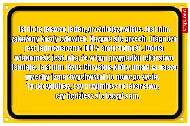 Istnieje jeszcze jeden, groźniejszy wirus. Jest nim zakażony każdy człowiek. Nazywa się grzech. Diagnoza jest jednoznaczna: 100% śmiertelność. Dobra wiadomość jest taka, że w tym przypadku lekarstwo istnieje. Jest nim Jezus Chrystus, który umarł za nasze           grzechy i zmartwychwstał do nowego życia.                         Ty decydujesz, czy przyjmiesz to lekarstwo,                   czy będziesz się leczył sam.