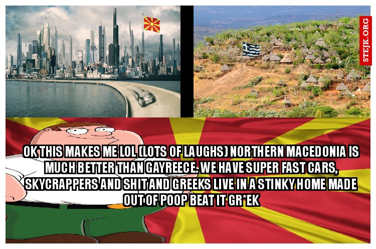 ok this makes me lol (lots of laughs) Northern macedonia is much better than gayreece. We have super fast cars, skycrappers and shit and greeks live in a stinky home made out of poop Beat it gr*ek