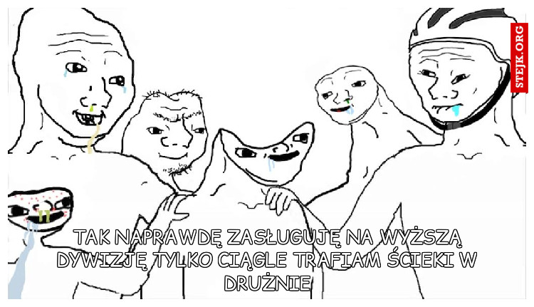 Tak naprawdę zasługuję na wyższą dywizję tylko ciągle trafiam ścieki w drużnie