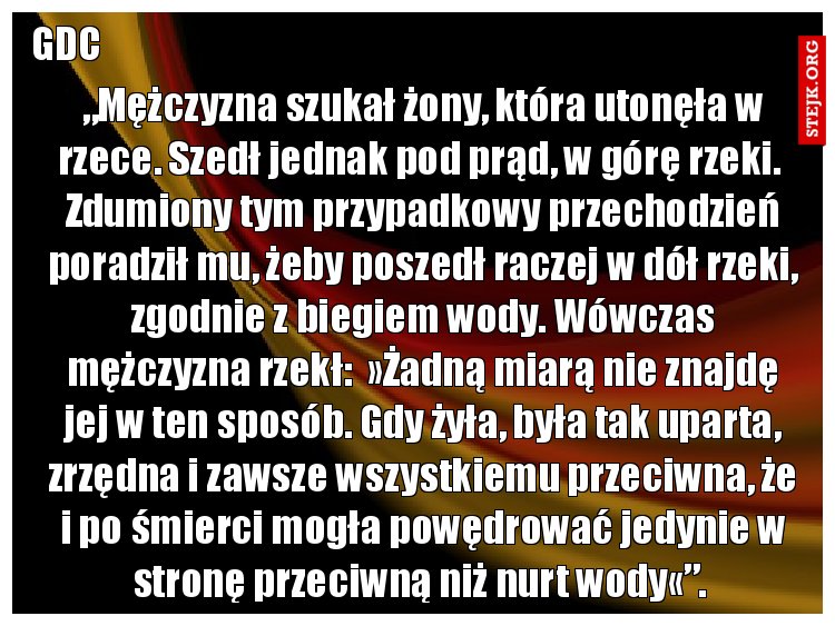 „Mężczyzna szukał żony, która utonęła w rzece. Szedł jednak pod prąd, w górę rzeki.  Zdumiony tym przypadkowy przechodzień poradził mu, żeby poszedł raczej w dół rzeki, zgodnie z biegiem wody. Wówczas mężczyzna rzekł:  »Żadną miarą nie znajdę jej w ten sposób. Gdy żyła, była tak uparta, zrzędna i zawsze wszystkiemu przeciwna, że i po śmierci mogła powędrować jedynie w stronę przeciwną niż nurt wody«”. 