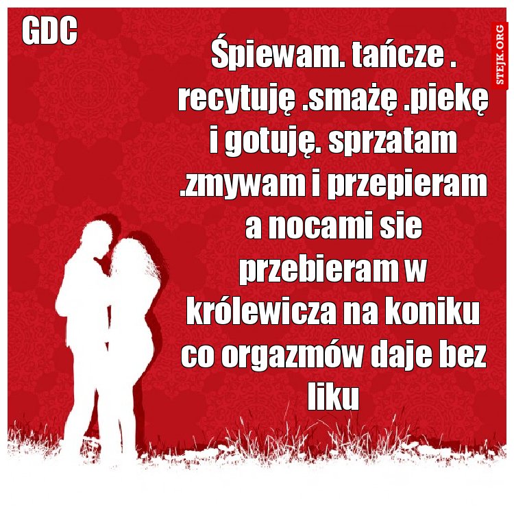 Śpiewam. tańcze . recytuję .smażę .piekę i gotuję. sprzatam .zmywam i przepieram a nocami sie przebieram w królewicza na koniku co orgazmów daje bez liku