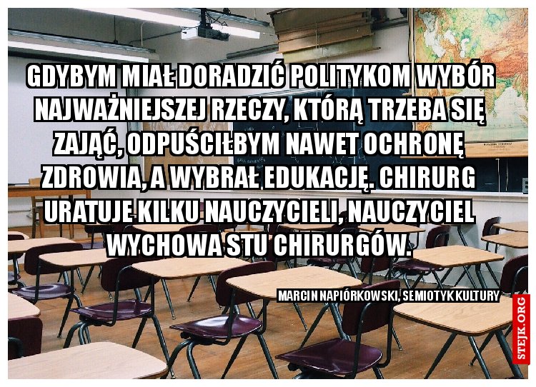  Gdybym miał doradzić politykom wybór najważniejszej rzeczy, którą trzeba się zająć, odpuściłbym nawet ochronę zdrowia, a wybrał edukację. Chirurg uratuje kilku nauczycieli, nauczyciel wychowa stu chirurgów.