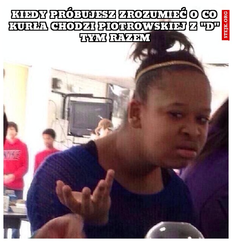 Kiedy próbujesz zrozumieć o co Kurła chodzi Piotrowskiej z "D" tym razem