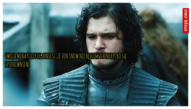 twoja mina kiedy ogarniesz ,że Jon snow nie będzie z Daenerys bo są spokrewnieni 