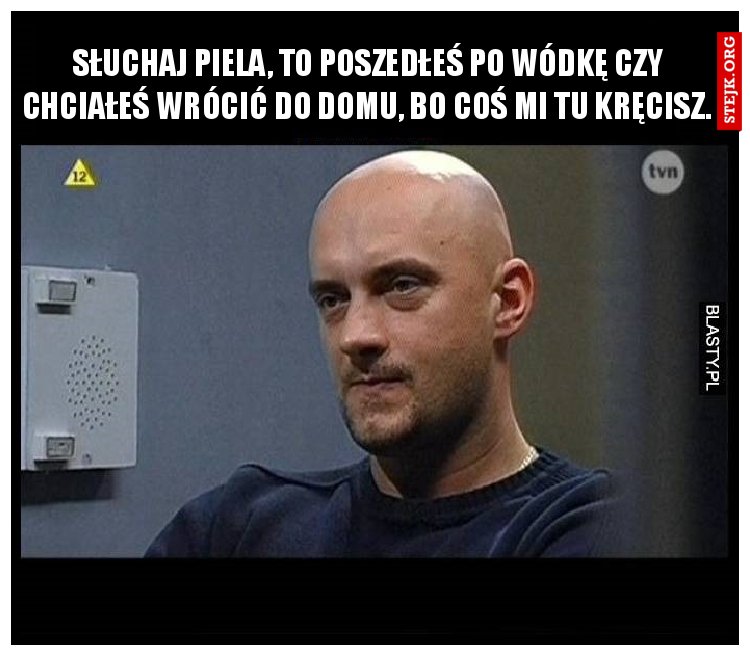 Słuchaj piela, to poszedłeś po wódkę czy chciałeś wrócić do domu, bo coś mi tu kręcisz.