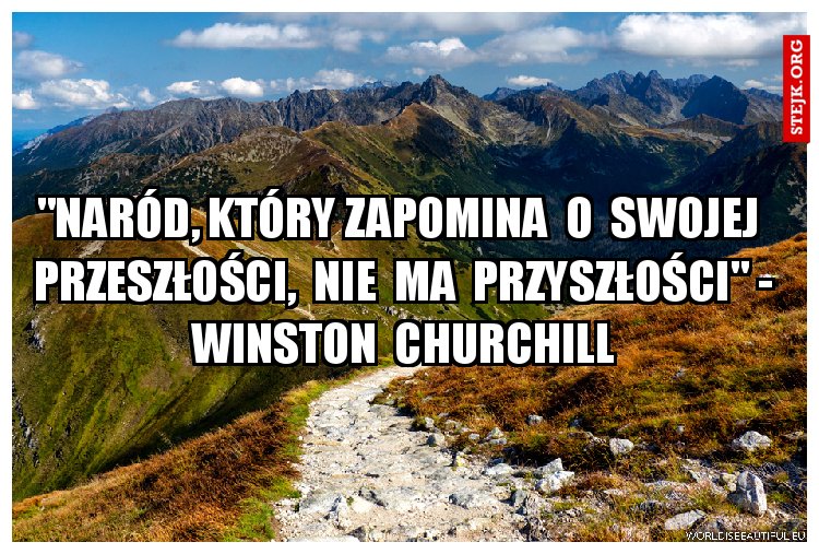 "Naród, który zapomina  o  swojej  przeszłości,  nie  ma  przyszłości" - Winston  Churchill