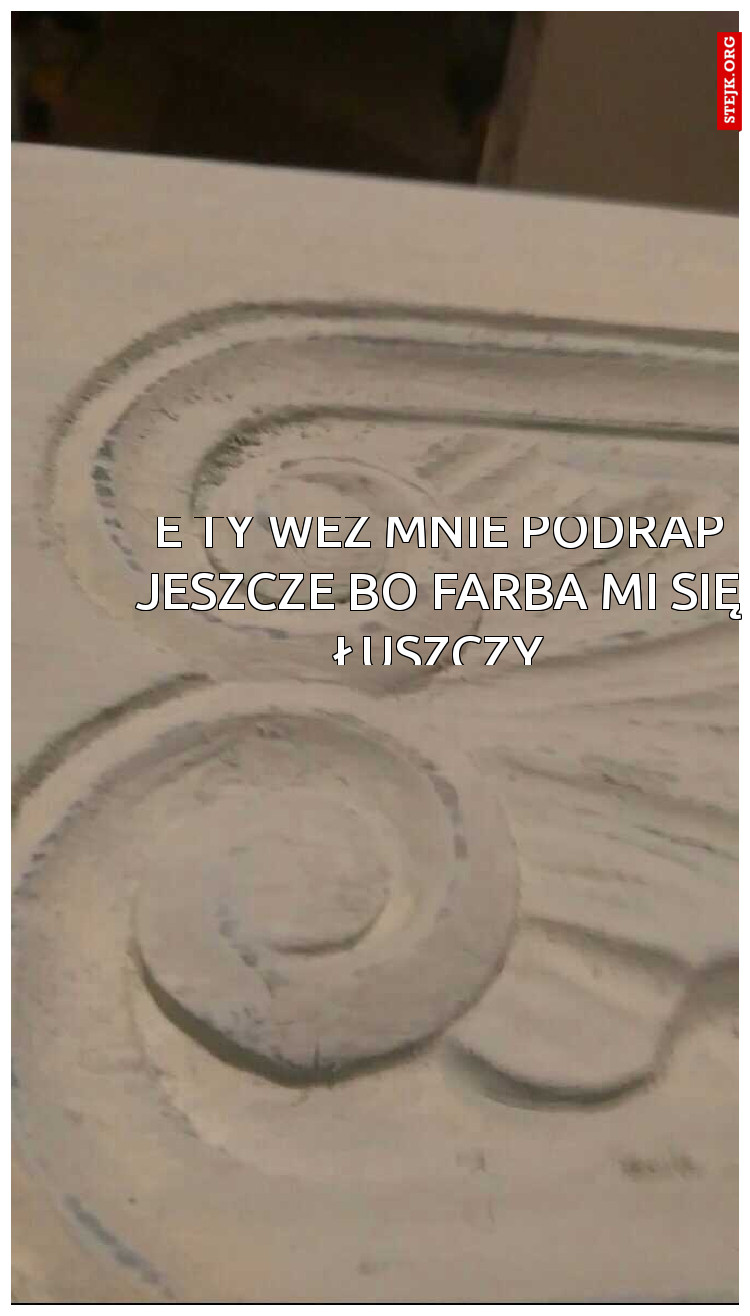 e ty weź mnie podrap jeszcze bo farba mi się łuszczy
