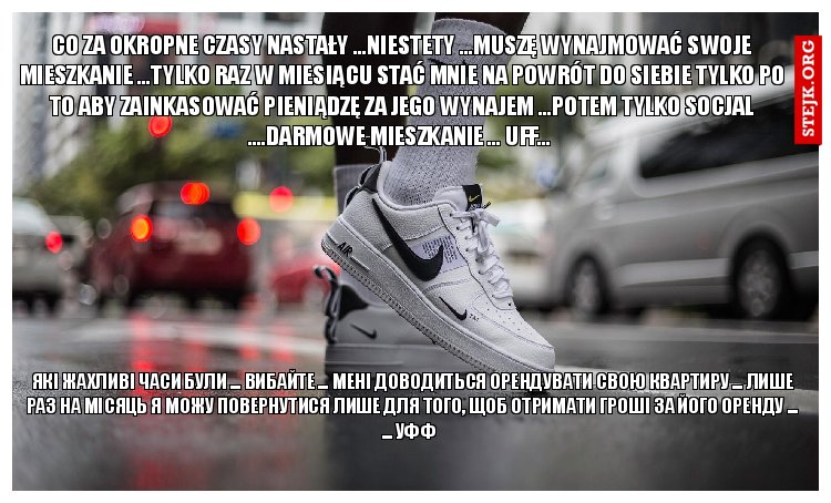 CO ZA OKROPNE CZASY NASTAŁY ...NIESTETY ...MUSZĘ WYNAJMOWAĆ SWOJE MIESZKANIE ...TYLKO RAZ W MIESIĄCU STAĆ MNIE NA POWRÓT DO SIEBIE TYLKO PO TO ABY ZAINKASOWAĆ PIENIĄDZĘ ZA JEGO WYNAJEM ...POTEM TYLKO SOCJAL ....DARMOWE MIESZKANIE ... UFF... 