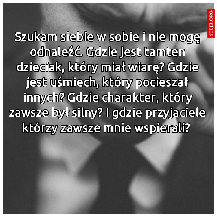 Szukam siebie w sobie i nie mogę odnaleźć. Gdzie jest tamten dzieciak, który miał wiarę? Gdzie jest uśmiech, który pocieszał innych? Gdzie charakter, który zawsze był silny? I gdzie przyjaciele którzy zawsze mnie wspierali? 