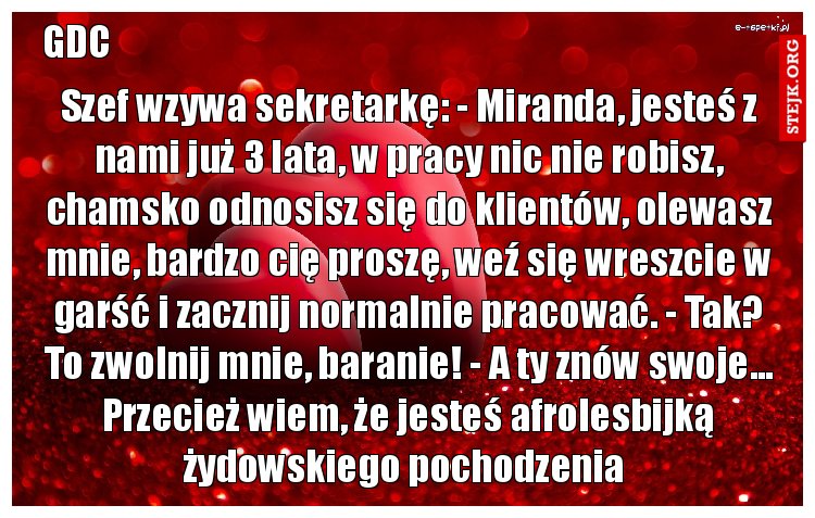 Szef wzywa sekretarkę: - Miranda, jesteś z nami już 3 lata, w pracy nic nie robisz, chamsko odnosisz się do klientów, olewasz mnie, bardzo cię proszę, weź się wreszcie w garść i zacznij normalnie pracować. - Tak? To zwolnij mnie, baranie! - A ty znów swoje... Przecież wiem, że jesteś afrolesbijką żydowskiego pochodzenia 